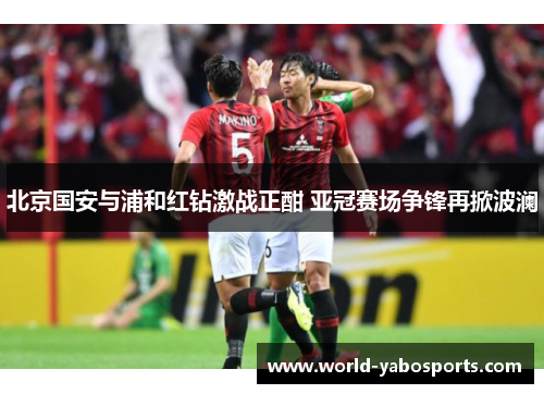北京国安与浦和红钻激战正酣 亚冠赛场争锋再掀波澜
